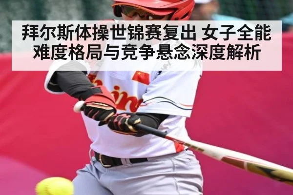 拜尔斯体操世锦赛复出 女子全能难度格局与竞争悬念深度解析