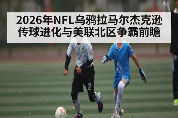 2026年NFL乌鸦拉马尔杰克逊传球进化与美联北区争霸前瞻