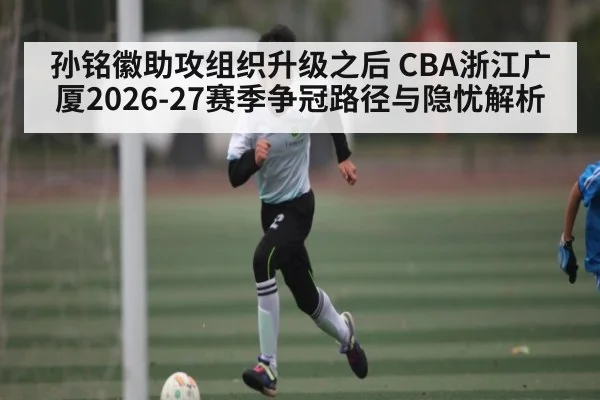 孙铭徽助攻组织升级之后 CBA浙江广厦2026-27赛季争冠路径与隐忧解析