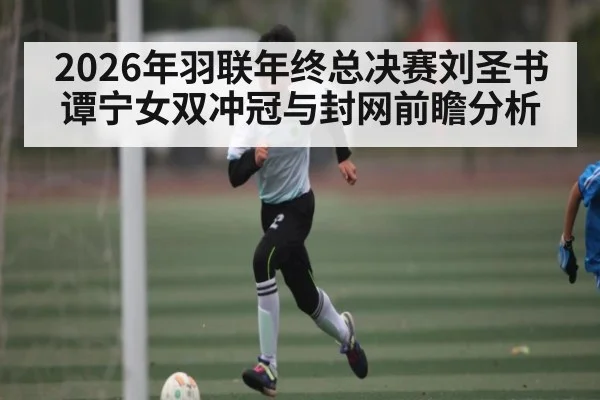 2026年羽联年终总决赛刘圣书谭宁女双冲冠与封网前瞻分析